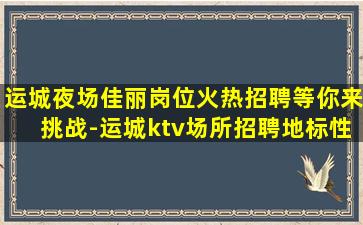 运城夜场佳丽岗位火热招聘等你来挑战-运城ktv场所招聘地标性名牌老店的住宿和工资